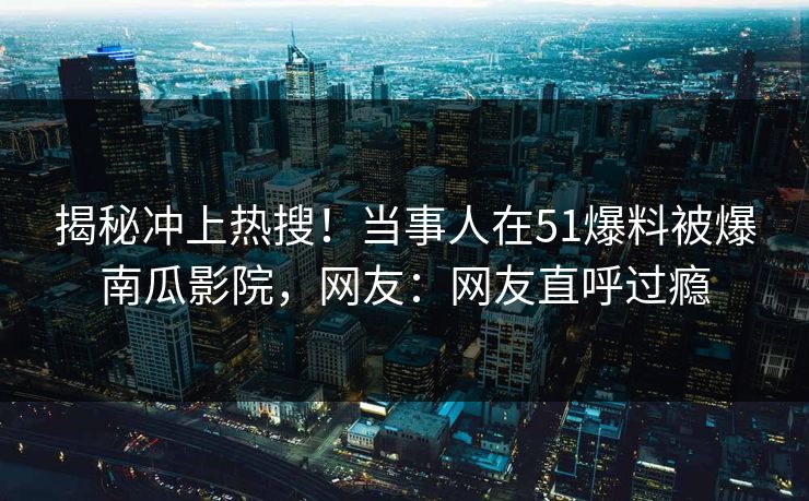 揭秘冲上热搜！当事人在51爆料被爆南瓜影院，网友：网友直呼过瘾