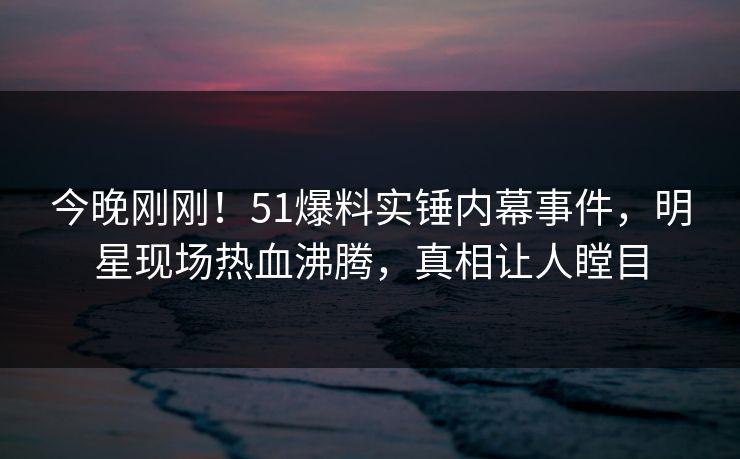 今晚刚刚！51爆料实锤内幕事件，明星现场热血沸腾，真相让人瞠目