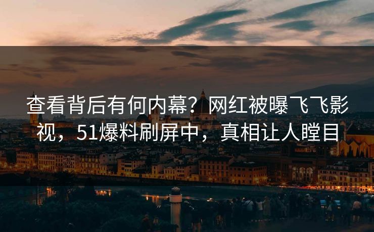 查看背后有何内幕？网红被曝飞飞影视，51爆料刷屏中，真相让人瞠目