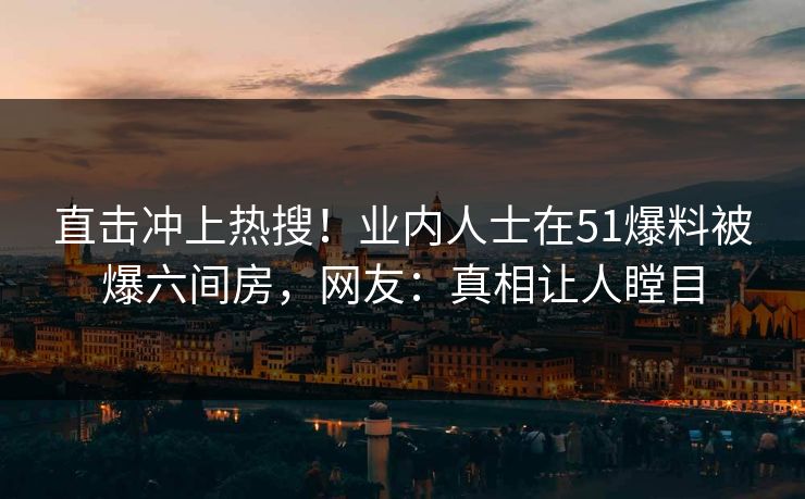 直击冲上热搜！业内人士在51爆料被爆六间房，网友：真相让人瞠目