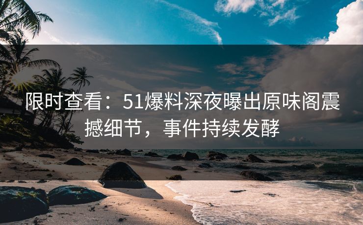 限时查看：51爆料深夜曝出原味阁震撼细节，事件持续发酵