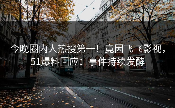 今晚圈内人热搜第一！竟因飞飞影视，51爆料回应：事件持续发酵