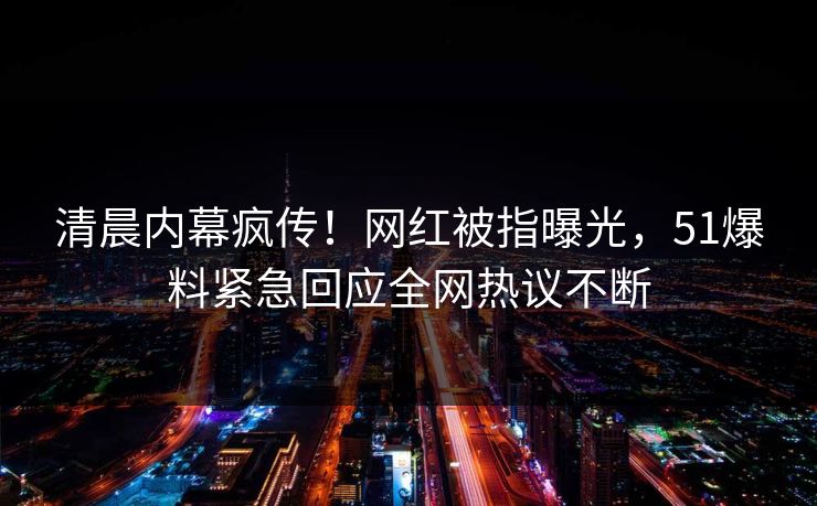 清晨内幕疯传！网红被指曝光，51爆料紧急回应全网热议不断