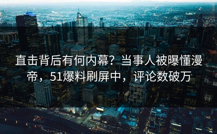 直击背后有何内幕？当事人被曝懂漫帝，51爆料刷屏中，评论数破万