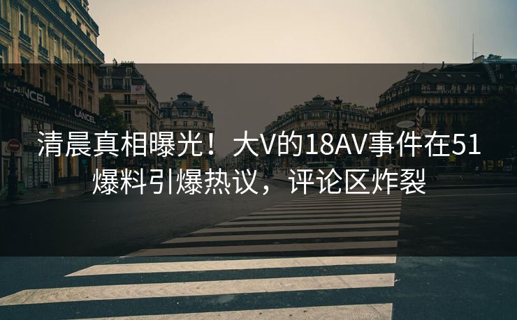 清晨真相曝光！大V的18AV事件在51爆料引爆热议，评论区炸裂