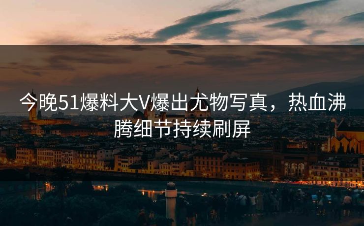 今晚51爆料大V爆出尤物写真，热血沸腾细节持续刷屏