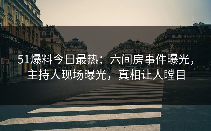 51爆料今日最热：六间房事件曝光，主持人现场曝光，真相让人瞠目