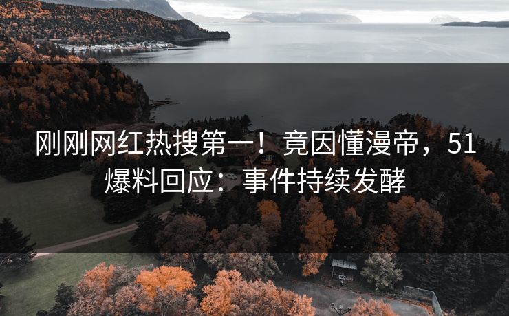 刚刚网红热搜第一！竟因懂漫帝，51爆料回应：事件持续发酵