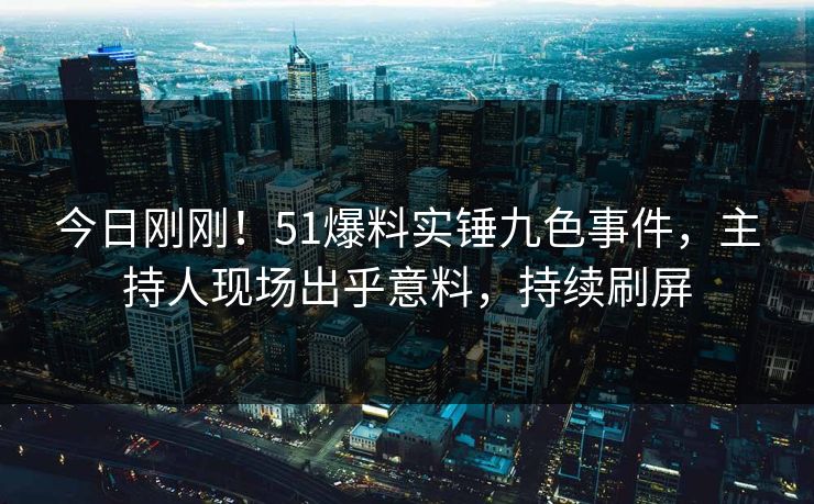 今日刚刚！51爆料实锤九色事件，主持人现场出乎意料，持续刷屏