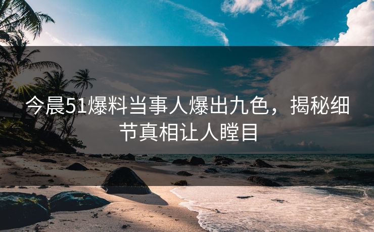 今晨51爆料当事人爆出九色，揭秘细节真相让人瞠目