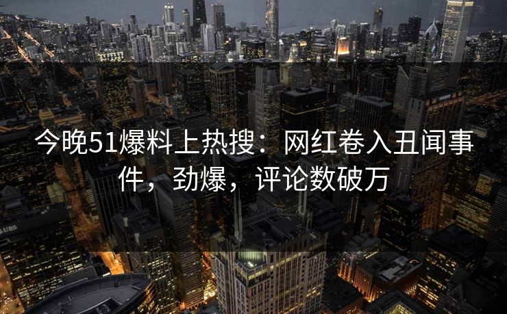 今晚51爆料上热搜：网红卷入丑闻事件，劲爆，评论数破万