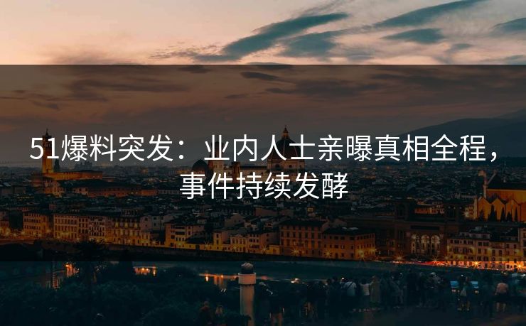 51爆料突发：业内人士亲曝真相全程，事件持续发酵