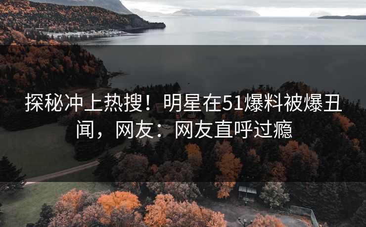 探秘冲上热搜！明星在51爆料被爆丑闻，网友：网友直呼过瘾