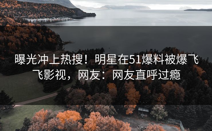 曝光冲上热搜！明星在51爆料被爆飞飞影视，网友：网友直呼过瘾