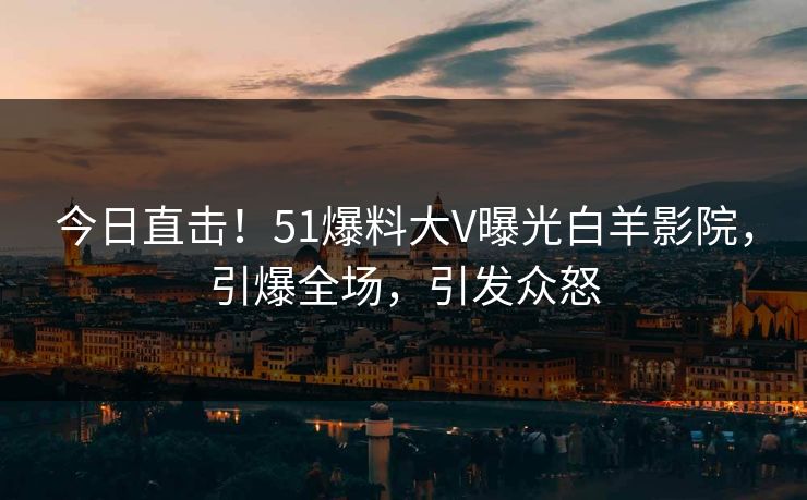 今日直击！51爆料大V曝光白羊影院，引爆全场，引发众怒