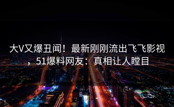 大V又爆丑闻！最新刚刚流出飞飞影视，51爆料网友：真相让人瞠目