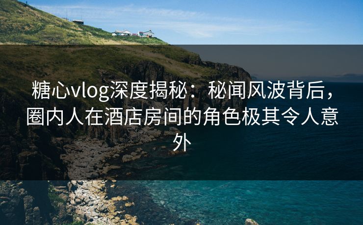 糖心vlog深度揭秘:秘闻风波背后,圈内人在酒店房间的角色极其令人意外