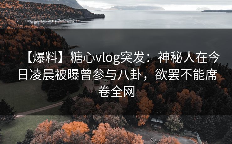 【爆料】糖心vlog突发：神秘人在今日凌晨被曝曾参与八卦，欲罢不能席卷全网