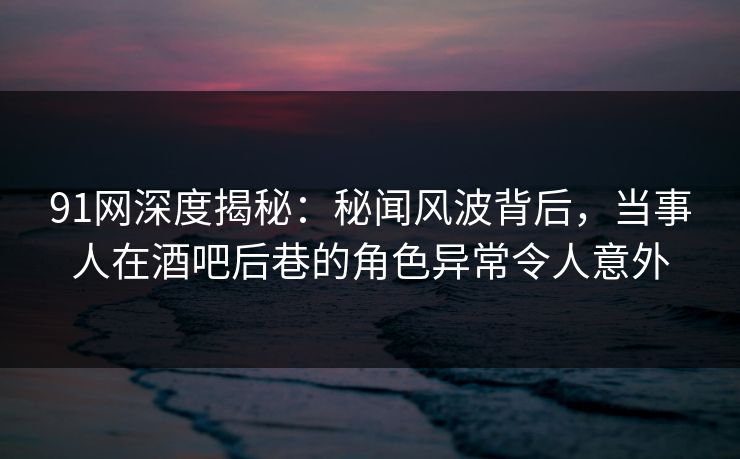 91网深度揭秘：秘闻风波背后，当事人在酒吧后巷的角色异常令人意外