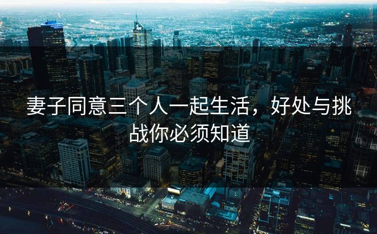 妻子同意三个人一起生活，好处与挑战你必须知道