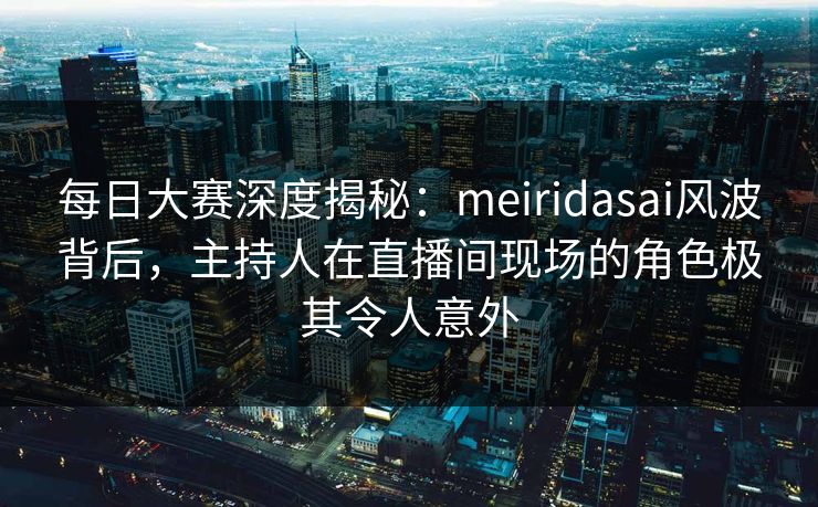 每日大赛深度揭秘：meiridasai风波背后，主持人在直播间现场的角色极其令人意外