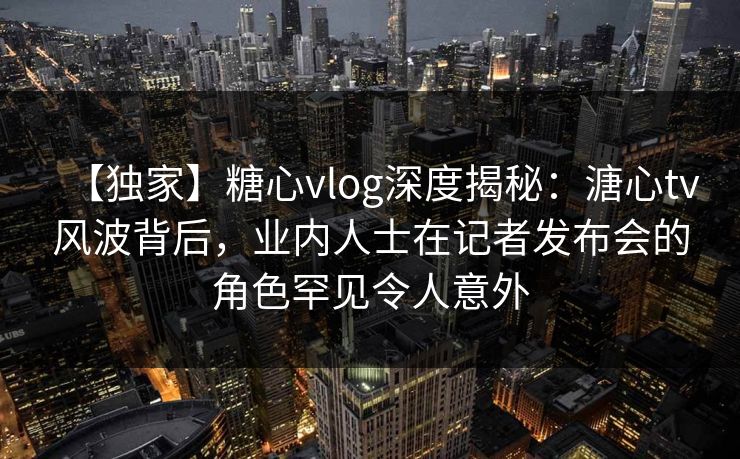 【独家】糖心vlog深度揭秘:溏心tv风波背后,业内人士在记者发布会的角色罕见令人意外 【独家】糖心vlog深度揭秘:溏心tv风波背后,业内人士在记者发布会的角色罕见令人意外