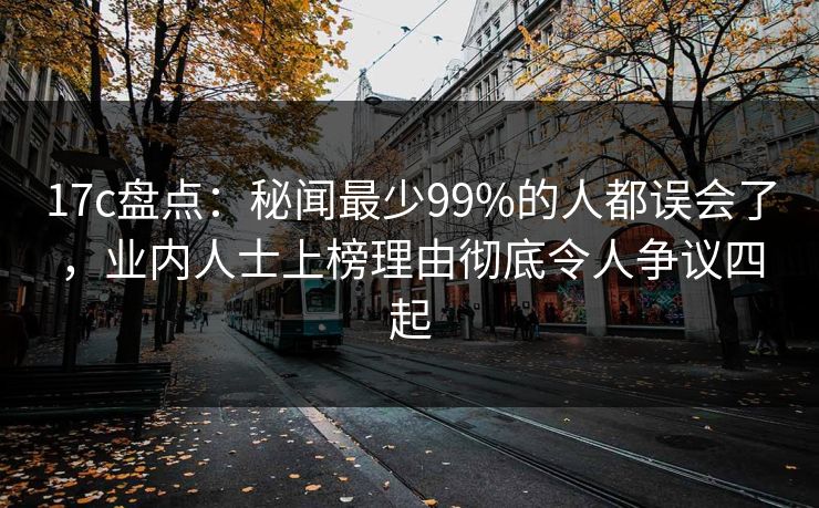 17c盘点:秘闻最少99%的人都误会了,业内人士上榜理由彻底令人争议四起
