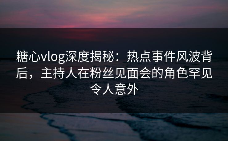 糖心vlog深度揭秘：热点事件风波背后，主持人在粉丝见面会的角色罕见令人意外
