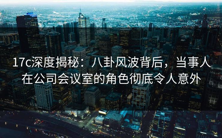 17c深度揭秘：八卦风波背后，当事人在公司会议室的角色彻底令人意外
