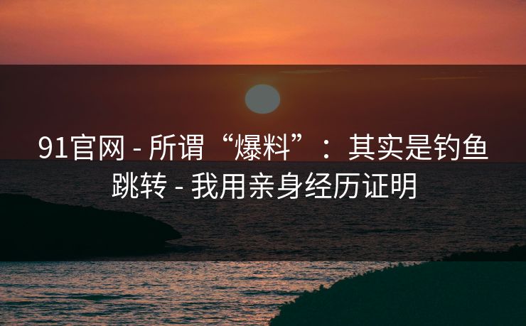 详细阅读:91官网 - 所谓“爆料”:其实是钓鱼跳转 - 我用亲身经历证明 91官网 - 所谓“爆料”:其实是钓鱼跳转 - 我用亲身经历证明
