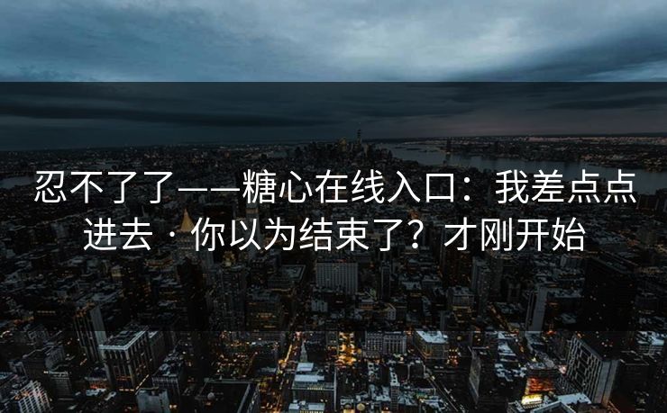 详细阅读:忍不了了——糖心在线入口:我差点点进去 · 你以为结束了?才刚开始 忍不了了——糖心在线入口:我差点点进去 · 你以为结束了?才刚开始