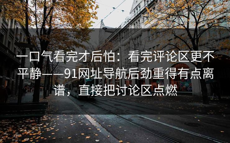 一口气看完才后怕：看完评论区更不平静——91网址导航后劲重得有点离谱，直接把讨论区点燃