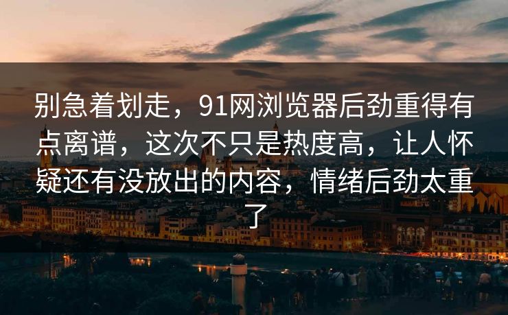 别急着划走，91网浏览器后劲重得有点离谱，这次不只是热度高，让人怀疑还有没放出的内容，情绪后劲太重了